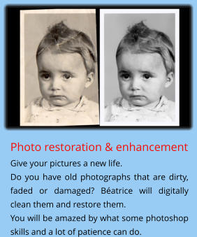 Photo restoration & enhancement Give your pictures a new life.  Do you have old photographs that are dirty, faded or damaged? Béatrice will digitally clean them and restore them. You will be amazed by what some photoshop skills and a lot of patience can do.