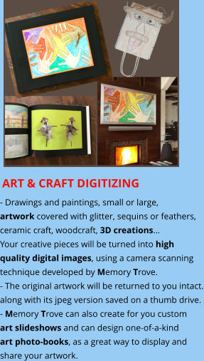 ART & CRAFT DIGITIZING - Drawings and paintings, small or large,  artwork covered with glitter, sequins or feathers,  ceramic craft, woodcraft, 3D creations… Your creative pieces will be turned into high quality digital images, using a camera scanning  technique developed by Memory Trove. - The original artwork will be returned to you intact. along with its jpeg version saved on a thumb drive.  - Memory Trove can also create for you custom art slideshows and can design one-of-a-kind art photo-books, as a great way to display and share your artwork.