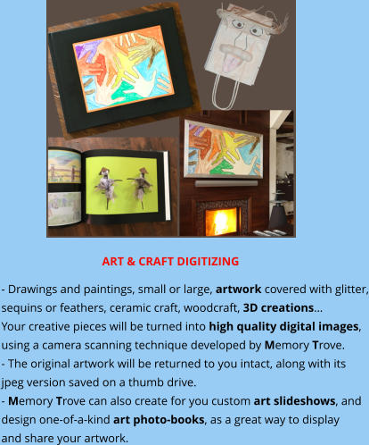 ART & CRAFT DIGITIZING - Drawings and paintings, small or large, artwork covered with glitter, sequins or feathers, ceramic craft, woodcraft, 3D creations… Your creative pieces will be turned into high quality digital images, using a camera scanning technique developed by Memory Trove. - The original artwork will be returned to you intact, along with its jpeg version saved on a thumb drive. - Memory Trove can also create for you custom art slideshows, and  design one-of-a-kind art photo-books, as a great way to display  and share your artwork.